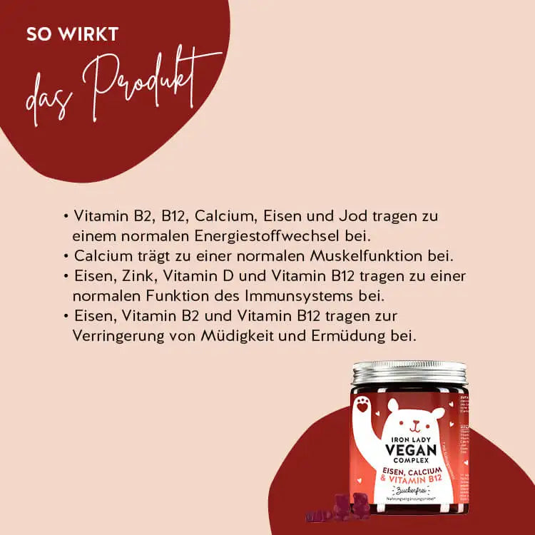 So wirken die Iron Lady Vegan Bären mit Eisen: Vitamin B2 und Eisen tragen zu einem normalen Energiestoffwechsel und einer normalen Funktion des Immunsystems bei, Kalzium trägt zu einer normalen Muskelfunktion bei und Eisen und Vitamin B12 helfen, Müdigkeit und Ermüdung zu verringern.