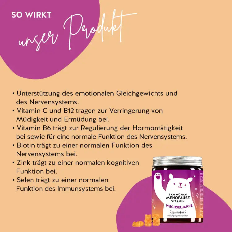 So wirken die I Am Woman Menopause Vitamine von Bears with Benefits: Unterstützung des emotionalen Gleichgewichts und des Nervensystems. Vitamin C und B12 tragen zur Verringerung von Müdigkeit und Ermüdung bei, Vitamin B6 trägt zur Regulierung der Hormontätigkeit bei sowie für eine normale Funktion des Nervensystems. Biotin trägt zu einer normalen Funktion des Nervensystems bei, Zink trägt zu einer normalen kognitiven Funktion bei und Selen trägt zu einer normalen Funktion des Immunsystems bei.